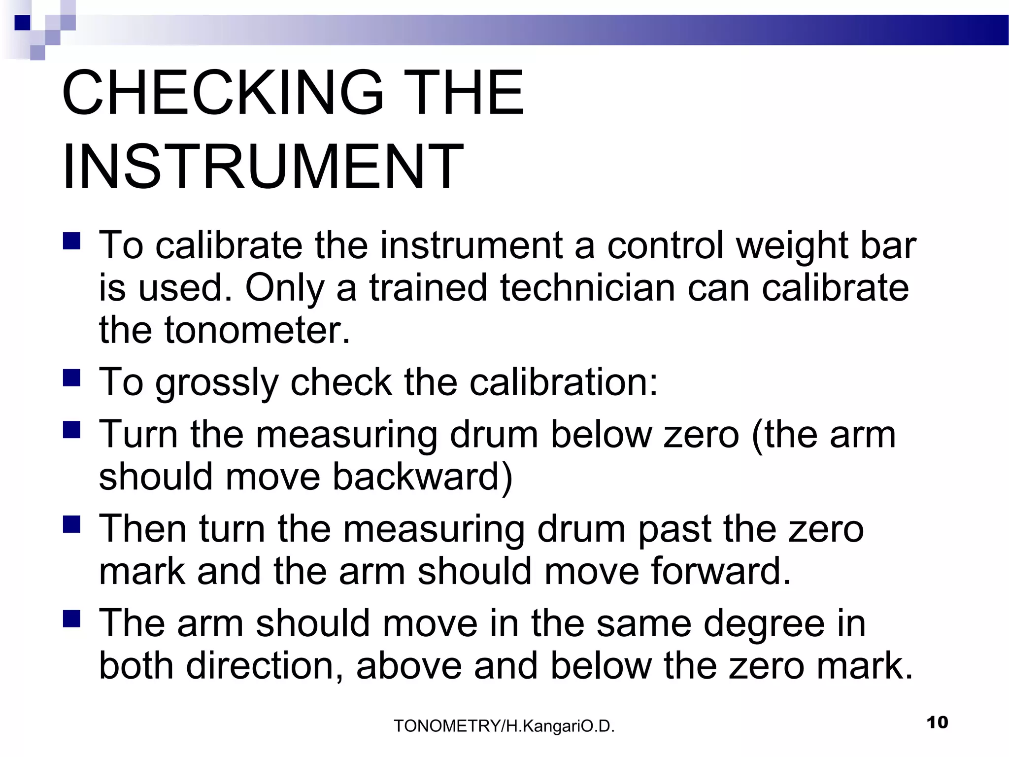 CHECKING THE
INSTRUMENT







To calibrate the instrument a control weight bar
is used. Only a trained technician can calibrate
the tonometer.
To grossly check the calibration:
Turn the measuring drum below zero (the arm
should move backward)
Then turn the measuring drum past the zero
mark and the arm should move forward.
The arm should move in the same degree in
both direction, above and below the zero mark.
TONOMETRY/H.KangariO.D.

10

 
