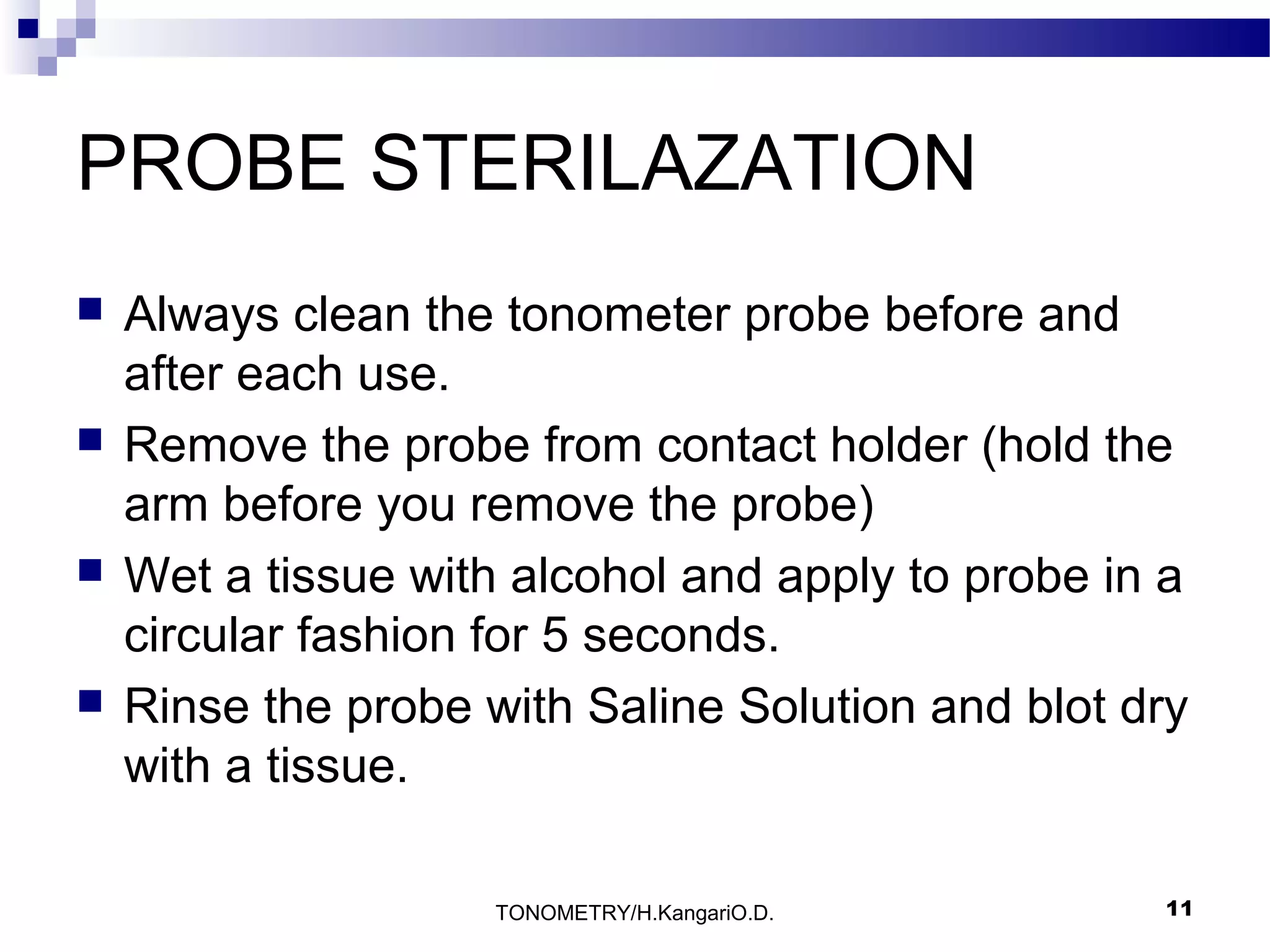 PROBE STERILAZATION








Always clean the tonometer probe before and
after each use.
Remove the probe from contact holder (hold the
arm before you remove the probe)
Wet a tissue with alcohol and apply to probe in a
circular fashion for 5 seconds.
Rinse the probe with Saline Solution and blot dry
with a tissue.
TONOMETRY/H.KangariO.D.

11

 