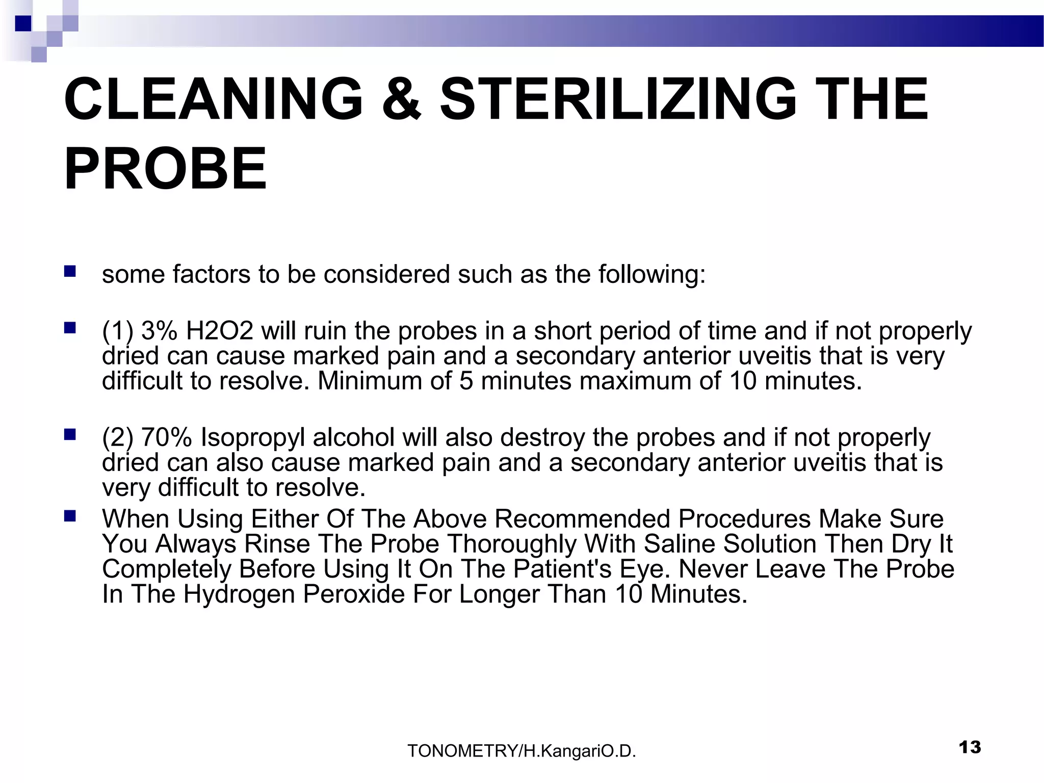 CLEANING & STERILIZING THE
PROBE


some factors to be considered such as the following:



(1) 3% H2O2 will ruin the probes in a short period of time and if not properly
dried can cause marked pain and a secondary anterior uveitis that is very
difficult to resolve. Minimum of 5 minutes maximum of 10 minutes.



(2) 70% Isopropyl alcohol will also destroy the probes and if not properly
dried can also cause marked pain and a secondary anterior uveitis that is
very difficult to resolve.
When Using Either Of The Above Recommended Procedures Make Sure
You Always Rinse The Probe Thoroughly With Saline Solution Then Dry It
Completely Before Using It On The Patient's Eye. Never Leave The Probe
In The Hydrogen Peroxide For Longer Than 10 Minutes.



TONOMETRY/H.KangariO.D.

13

 
