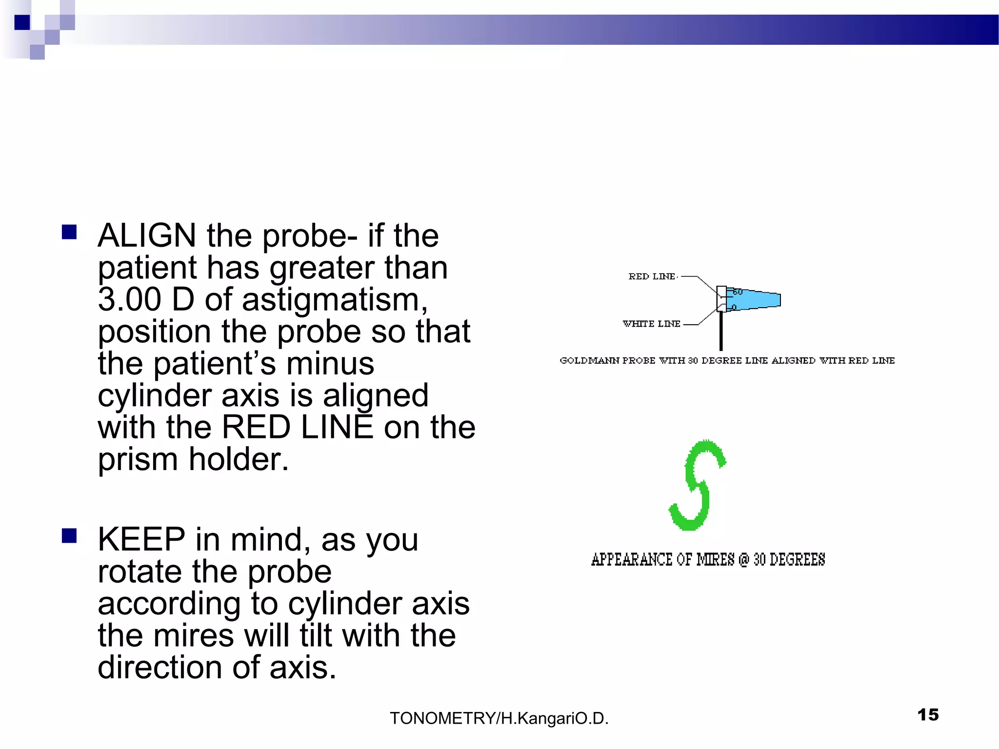 

ALIGN the probe- if the
patient has greater than
3.00 D of astigmatism,
position the probe so that
the patient’s minus
cylinder axis is aligned
with the RED LINE on the
prism holder.



KEEP in mind, as you
rotate the probe
according to cylinder axis
the mires will tilt with the
direction of axis.
TONOMETRY/H.KangariO.D.

15

 