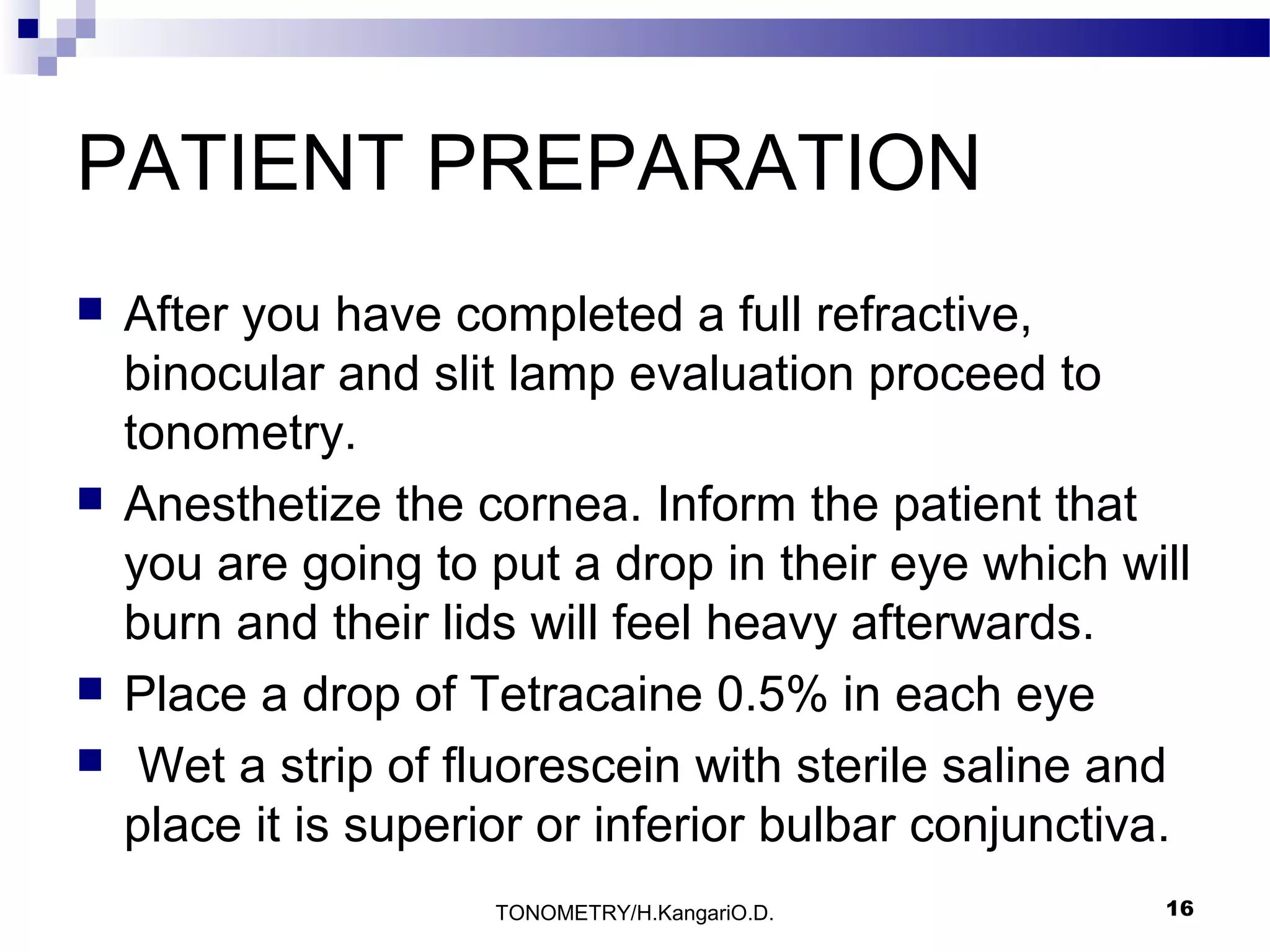 PATIENT PREPARATION







After you have completed a full refractive,
binocular and slit lamp evaluation proceed to
tonometry.
Anesthetize the cornea. Inform the patient that
you are going to put a drop in their eye which will
burn and their lids will feel heavy afterwards.
Place a drop of Tetracaine 0.5% in each eye
Wet a strip of fluorescein with sterile saline and
place it is superior or inferior bulbar conjunctiva.
TONOMETRY/H.KangariO.D.

16

 