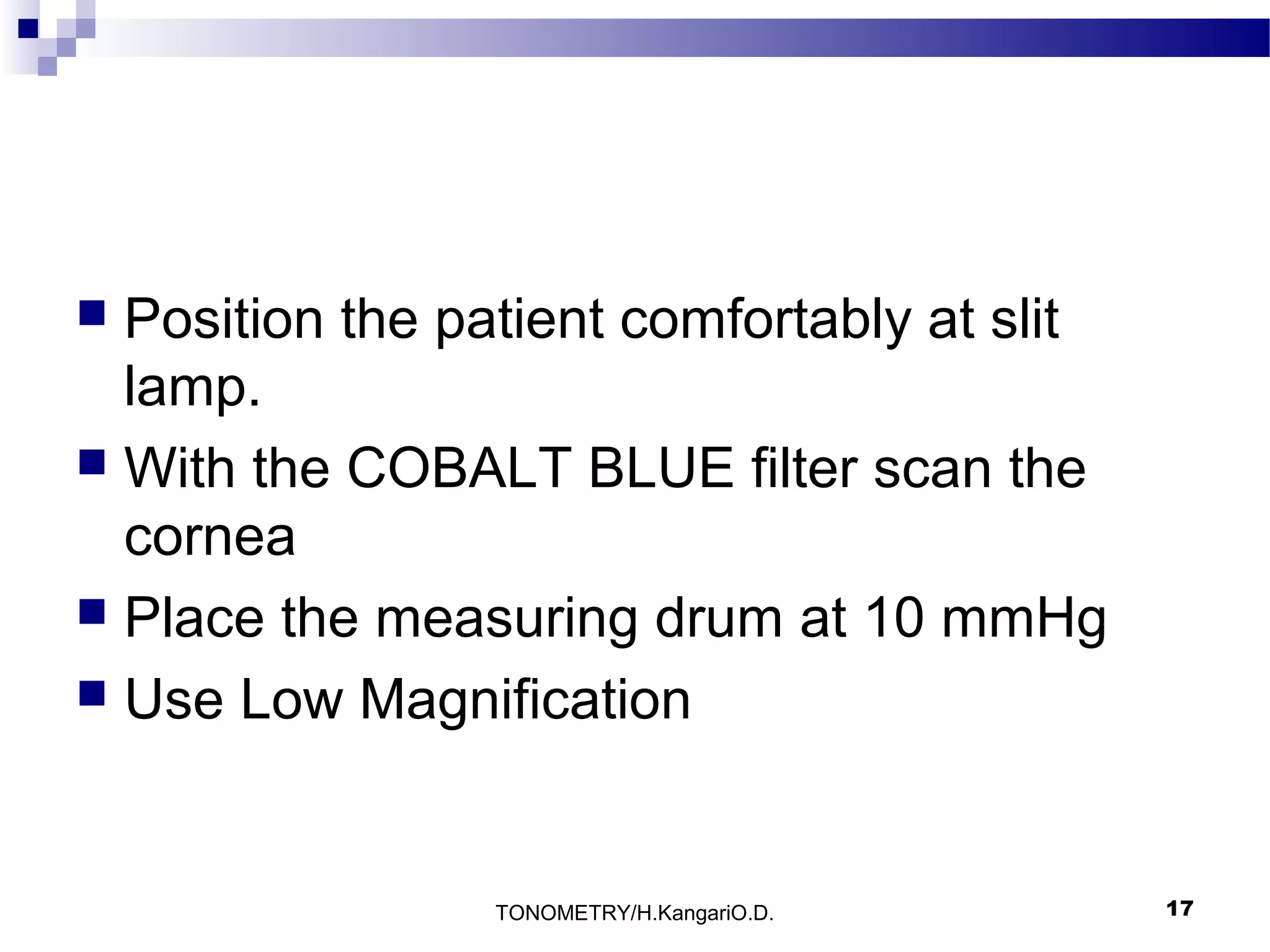 Position the patient comfortably at slit
lamp.
 With the COBALT BLUE filter scan the
cornea
 Place the measuring drum at 10 mmHg
 Use Low Magnification


TONOMETRY/H.KangariO.D.

17

 