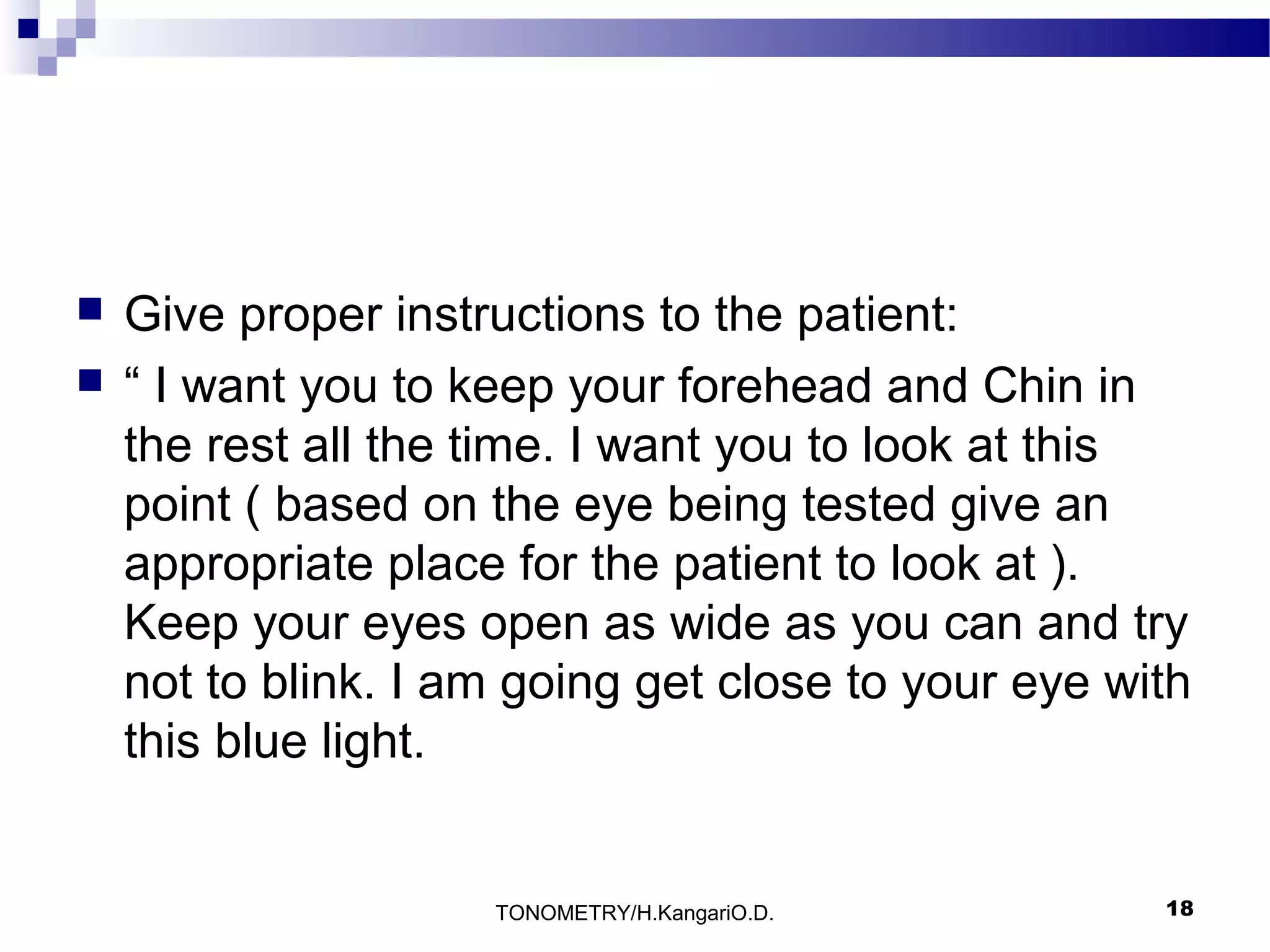 


Give proper instructions to the patient:
“ I want you to keep your forehead and Chin in
the rest all the time. I want you to look at this
point ( based on the eye being tested give an
appropriate place for the patient to look at ).
Keep your eyes open as wide as you can and try
not to blink. I am going get close to your eye with
this blue light.

TONOMETRY/H.KangariO.D.

18

 