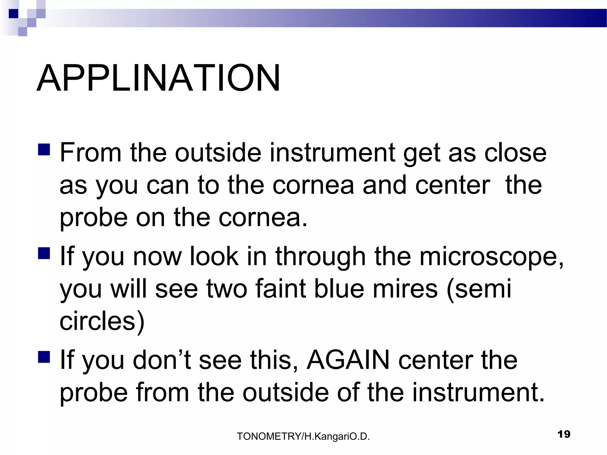 APPLINATION
From the outside instrument get as close
as you can to the cornea and center the
probe on the cornea.
 If you now look in through the microscope,
you will see two faint blue mires (semi
circles)
 If you don’t see this, AGAIN center the
probe from the outside of the instrument.


TONOMETRY/H.KangariO.D.

19

 