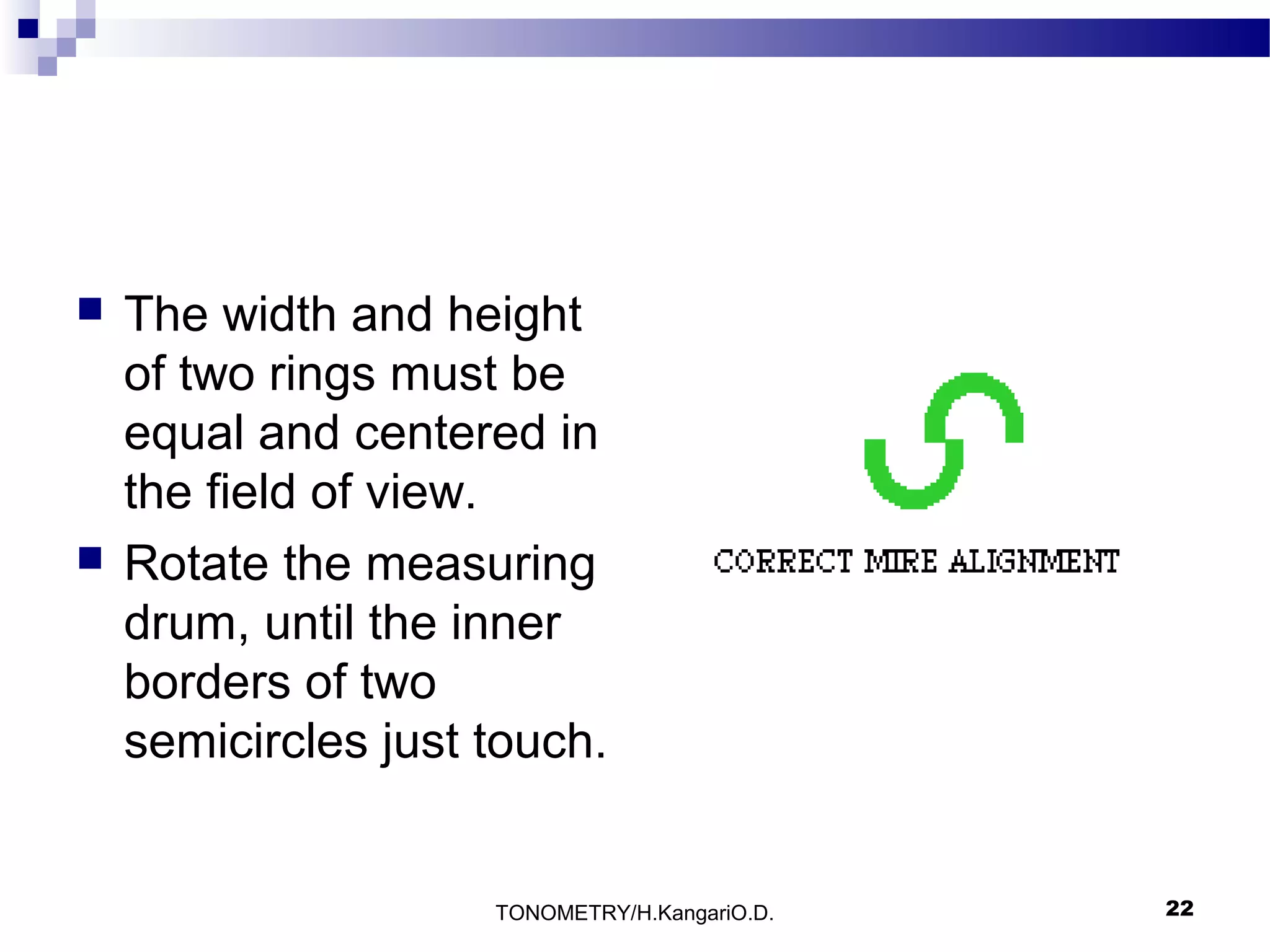 



The width and height
of two rings must be
equal and centered in
the field of view.
Rotate the measuring
drum, until the inner
borders of two
semicircles just touch.

TONOMETRY/H.KangariO.D.

22

 