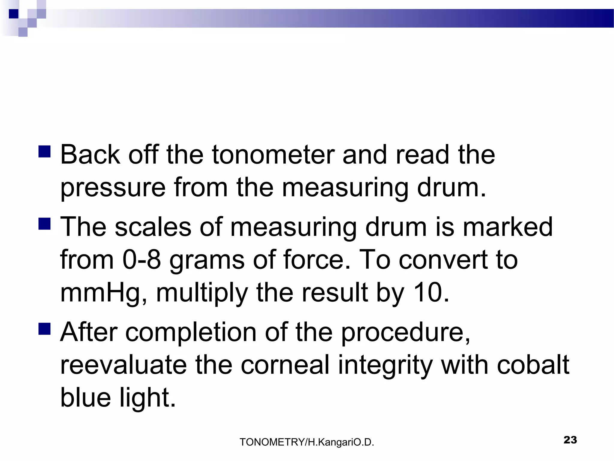 Back off the tonometer and read the
pressure from the measuring drum.
 The scales of measuring drum is marked
from 0-8 grams of force. To convert to
mmHg, multiply the result by 10.
 After completion of the procedure,
reevaluate the corneal integrity with cobalt
blue light.


TONOMETRY/H.KangariO.D.

23

 
