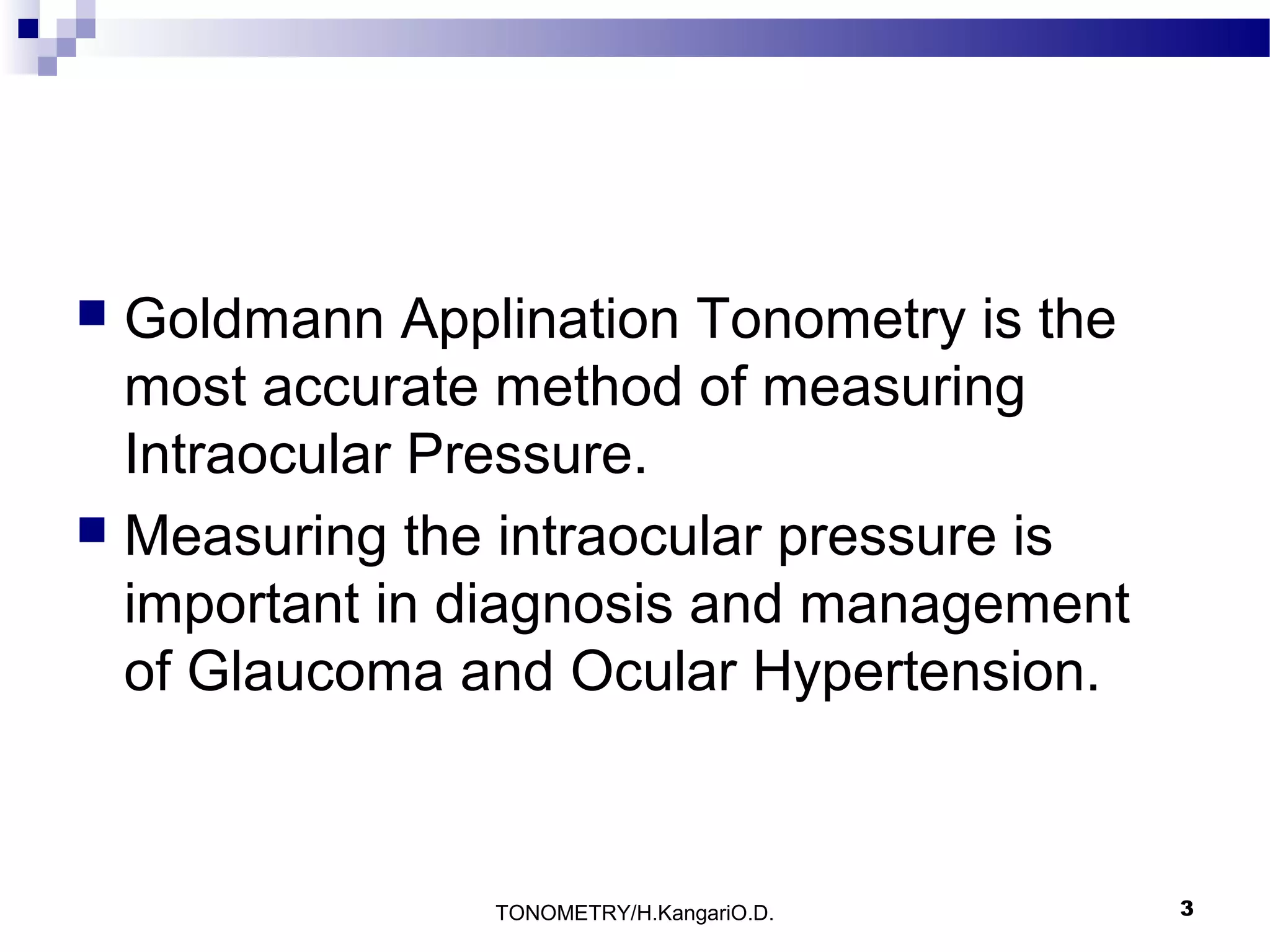 Goldmann Applination Tonometry is the
most accurate method of measuring
Intraocular Pressure.
 Measuring the intraocular pressure is
important in diagnosis and management
of Glaucoma and Ocular Hypertension.


TONOMETRY/H.KangariO.D.

3

 