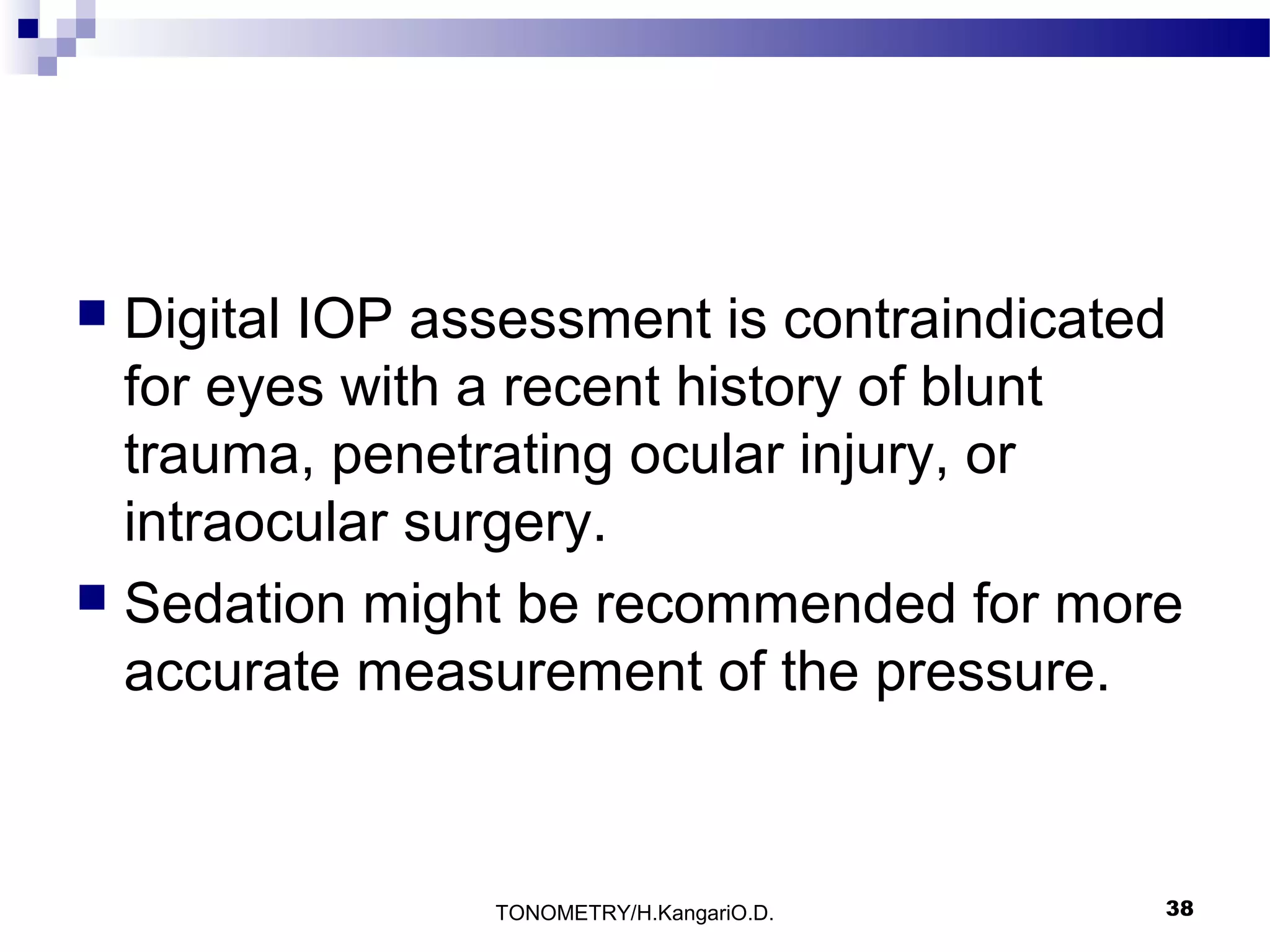 Digital IOP assessment is contraindicated
for eyes with a recent history of blunt
trauma, penetrating ocular injury, or
intraocular surgery.
 Sedation might be recommended for more
accurate measurement of the pressure.


TONOMETRY/H.KangariO.D.

38

 