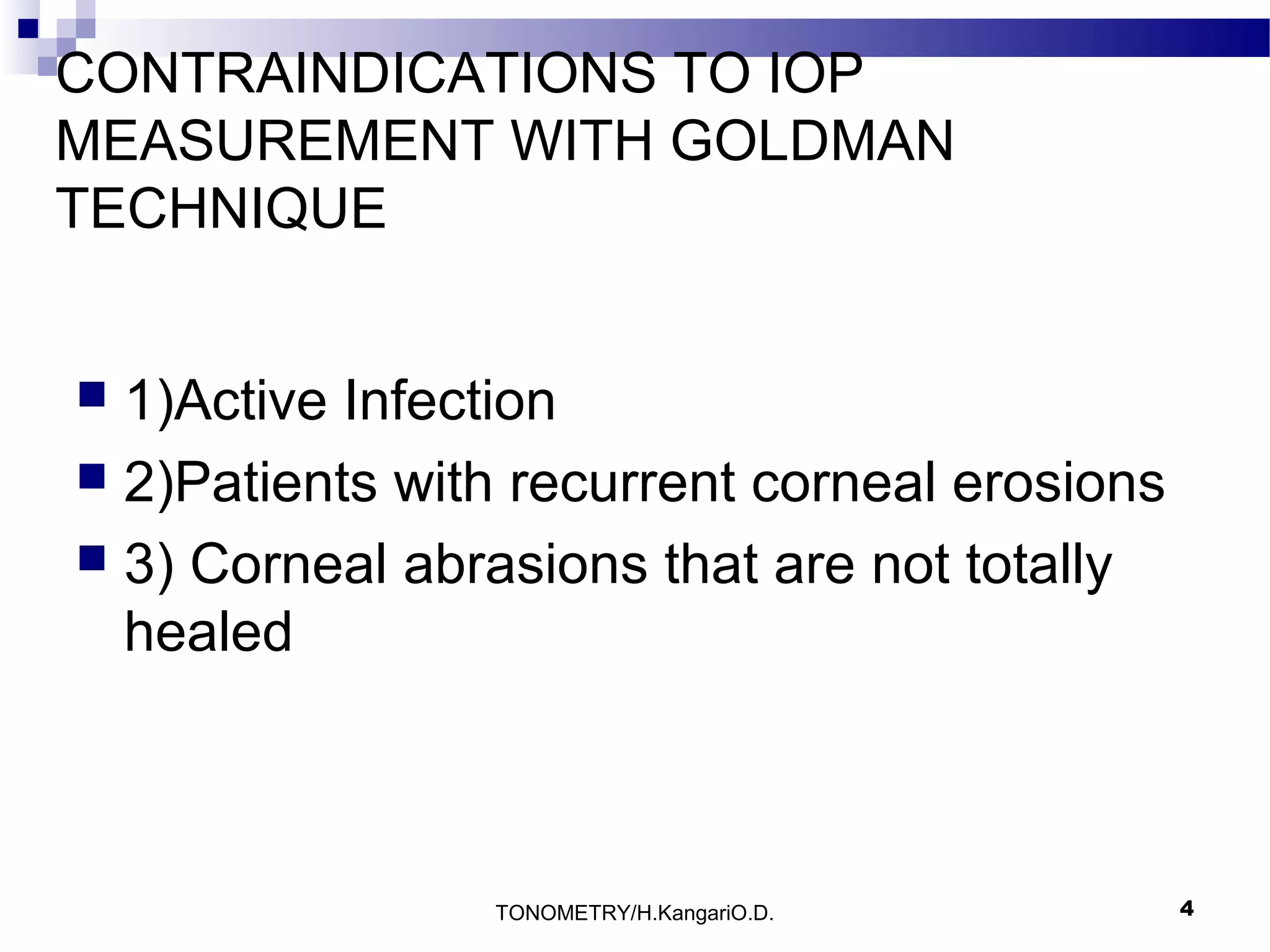 CONTRAINDICATIONS TO IOP
MEASUREMENT WITH GOLDMAN
TECHNIQUE
1)Active Infection
 2)Patients with recurrent corneal erosions
 3) Corneal abrasions that are not totally
healed


TONOMETRY/H.KangariO.D.

4

 