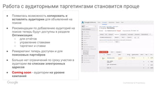 Confidential & Proprietary
Работа с аудиторными таргетингами становится проще
● Появилась возможность копировать и
вставлять аудитории для объявлений на
поиске
● Рекомендации по добавлению аудиторий на
поиске теперь будут доступны в разделе
Оптимизация:
○ для отчётов
○ управление ставками
○ таргетинг и ставки
● Ремаркетинг теперь доступен и для
поисковых партнёров
● Больше нет ограничений по сроку участия в
аудитории по спискам электронных
адресов
● Coming soon - аудитории на уровне
кампаний
 