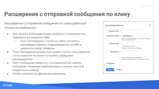 Confidential + Proprietary
Proprietary + Confidential
Расширения с отправкой сообщения по клику
Расширения с отправкой сообщения по клику работают
только на мобильных
● Для запуска необходим номер телефона с возможностью
принимать и отправлять SMS
○ Если интегрируете с чатом на сайте, уточните у
провайдера сервиса, поддерживаются ли SMS и
запросите номер телефона
● Текст Расширения должен ясно давать понять пользователю,
что по нажатию он может отправить сообщение
рекламодателю
● Текст сообщения появится у пользователя как шаблон
сообщения. Название компании будет в начале текста [в
квадратных скобках]
● Отчёты аналогичны другим расширениям.
 