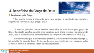 4. Benefícios da Graça de Deus .
Escola das Tribos. 24.05.2015
Aula 09– Graça
 Perdoados pela Graça.
“ Em quem temos a redenção pelo seu sangue, a remissão dos pecados,
segundo as riquezas da sua graça.” Ef.1.7
Os nossos pecados jamais seriam perdoados se não fosse pela graça de
Deus. Remissão significa perdão, esse perdão é pela graça e através do sangue de
Jesus, pois a bíblia diz: Sem derramamento de sangue não há remissão. Hb.9.22;
A maior dívida que a humanidade já teve e jamais teria condições de paga-la,
foi a dívida do pecado. Jesus Cristo, mediante a sua morte na cruz, perdoou todas
as nossas dívidas e cancelou todos os nossos pecados.
 