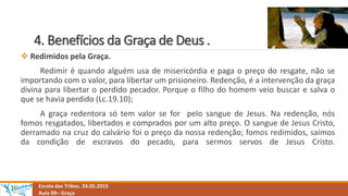 4. Benefícios da Graça de Deus .
Escola das Tribos. 24.05.2015
Aula 09– Graça
 Redimidos pela Graça.
Redimir é quando alguém usa de misericórdia e paga o preço do resgate, não se
importando com o valor, para libertar um prisioneiro. Redenção, é a intervenção da graça
divina para libertar o perdido pecador. Porque o filho do homem veio buscar e salva o
que se havia perdido (Lc.19.10);
A graça redentora só tem valor se for pelo sangue de Jesus. Na redenção, nós
fomos resgatados, libertados e comprados por um alto preço. O sangue de Jesus Cristo,
derramado na cruz do calvário foi o preço da nossa redenção; fomos redimidos, saímos
da condição de escravos do pecado, para sermos servos de Jesus Cristo.
 