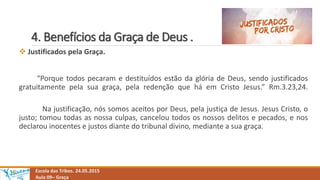 4. Benefícios da Graça de Deus .
Escola das Tribos. 24.05.2015
Aula 09– Graça
 Justificados pela Graça.
“Porque todos pecaram e destituídos estão da glória de Deus, sendo justificados
gratuitamente pela sua graça, pela redenção que há em Cristo Jesus.” Rm.3.23,24.
Na justificação, nós somos aceitos por Deus, pela justiça de Jesus. Jesus Cristo, o
justo; tomou todas as nossa culpas, cancelou todos os nossos delitos e pecados, e nos
declarou inocentes e justos diante do tribunal divino, mediante a sua graça.
 