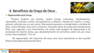 4. Benefícios da Graça de Deus .
Escola das Tribos. 24.05.2015
Aula 09– Graça
 Regenerados pela Graça.
“Porque também nós éramos, noutro tempo, insensatos, desobedientes,
extraviados, servindo a várias concupiscências e deleites, vivendo em malícia, e inveja,
odiosos, odiando-nos uns aos outros. Mas quando apareceu a benignidade e caridade de
Deus, nosso Salvador, para com os homens, não pelas obras de justiça que houvéssemos
feito, mas, segundo a sua misericórdia, nos salvou pela lavagem da regeneração e da
renovação do Espírito Santo, que abundantemente ele derramou sobre nós por Jesus
Cristo, nosso Salvador.” Tt.3.3-6
Na regeneração, nós nascemos de novo, esse novo nascimento se deu quando
fomos alcançados pela graça de Deus.
 