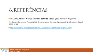 Escola das Tribos. 24.05.2015
Aula 09 – Graça
 VALADÃO. Márcio . A Graça salvadora de Cristo. Editora Igreja Batista da Alagoinha.
 J. Dwight Pentecost, Things Which Become Sound Doctrine, Westwood, NJ: Fleming H. Revell,
1965, p. 19.
http://pbgeraldo.blogspot.com.br/2013/01/os-cinco-beneficios-da-graca.html
 