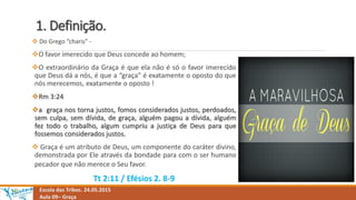 1. Definição.
 Do Grego “charis” -
O favor imerecido que Deus concede ao homem;
O extraordinário da Graça é que ela não é só o favor imerecido
que Deus dá a nós, é que a “graça” é exatamente o oposto do que
nós merecemos, exatamente o oposto !
Rm 3:24
a graça nos torna justos, fomos considerados justos, perdoados,
sem culpa, sem dívida, de graça, alguém pagou a dívida, alguém
fez todo o trabalho, algum cumpriu a justiça de Deus para que
fossemos considerados justos.
 Graça é um atributo de Deus, um componente do caráter divino,
demonstrada por Ele através da bondade para com o ser humano
pecador que não merece o Seu favor.
Tt 2:11 / Efésios 2. 8-9
Escola das Tribos. 24.05.2015
Aula 09– Graça
 