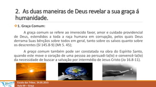 2. As duas maneiras de Deus revelar a sua graça á
humanidade.
Escola das Tribos. 24.05.2015
Aula 09 – Graça
1. Graça Comum:
A graça comum se refere ao imerecido favor, amor e cuidado providencial
de Deus, estendidos a toda a raça humana em corrupção, pelos quais Deus
derrama Suas bênçãos sobre todos em geral, tanto sobre os salvos quanto sobre
os descrentes (Sl 145.8-9) (Mt 5. 45);
A graça comum também pode ser constatada na obra do Espírito Santo,
quando este move o coração de uma pessoa ao persuadi-la(lo) e convencê-la(lo)
da necessidade de buscar a salvação por intermédio de Jesus Cristo (Jo 16.8-11).
 