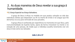 2. As duas maneiras de Deus revelar a sua graça á
humanidade.
Escola das Tribos. 24.05.2015
Aula 09 – Graça
2. Graça Especial ou Graça Salvadora.
A graça de Deus é eficaz na medida em que produz salvação na vida dos
indivíduos eleitos que depositam sua fé na morte de Cristo e no sangue que Ele
derramou na cruz para remissão de seus pecados;
A graça eficaz é conhecida por experiência no momento em que Deus, pela
instrumentalidade do Espírito Santo, opera de forma irresistível na mente e no
coração de uma pessoa, de modo que o indivíduo escolha livremente crer em
Jesus Cristo como seu Salvador.
João 1.16 e 17
 