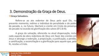 3. Demonstração da Graça de Deus.
Escola das Tribos. 24.05.2015
Aula 09– Graça
Graça Salvadora.
Refere-se ao ato redentor de Deus pelo qual Ele, no
presente momento, redime o indivíduo da penalidade e do poder
do pecado, e, no futuro, libertará o crente em Cristo da presença
do pecado na ocasião da glorificação dos salvos (Ef 2.8-9);
A graça da salvação, oferecida na atual dispensação, inclui
cada aspecto da obra redentora de Deus em favor dos crentes em
Jesus e abrange a redenção, a propiciação, a justificação, o perdão,
a santificação, a reconciliação e a glorificação para aquele que, pela
fé, recebe a Cristo.
 