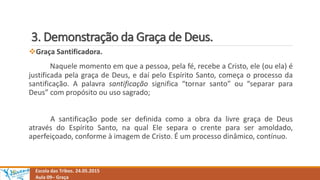 3. Demonstração da Graça de Deus.
Escola das Tribos. 24.05.2015
Aula 09– Graça
Graça Santificadora.
Naquele momento em que a pessoa, pela fé, recebe a Cristo, ele (ou ela) é
justificada pela graça de Deus, e daí pelo Espírito Santo, começa o processo da
santificação. A palavra santificação significa “tornar santo” ou “separar para
Deus” com propósito ou uso sagrado;
A santificação pode ser definida como a obra da livre graça de Deus
através do Espírito Santo, na qual Ele separa o crente para ser amoldado,
aperfeiçoado, conforme à imagem de Cristo. É um processo dinâmico, contínuo.
 