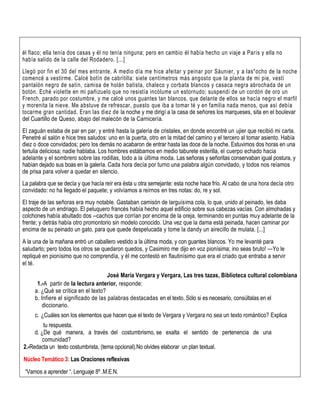 él flaco; ella tenía dos casas y él no tenía ninguna; pero en cambio él había hecho un viaje a París y ella no
había salido de la calle del Rodadero. [...]
Llegó por fin el 30 del mes entrante. A medio día me hice afeitar y peinar por Sáunier, y a las*ocho de la noche
comencé a vestirme. Calcé botín de cabritilla: siete centímetros más angosto que la planta de mi pie, vestí
pantalón negro de satín, camisa de holán batista, chaleco y corbata blancos y casaca negra abrochada de un
botón. Eché violette en mi pañizuelo que no resistía incólume un estornudo; suspendí de un cordón de oro un
French, parado por costumbre, y me calcé unos guantes tan blancos, que delante de ellos se hacía negro el marfil
y morenita la nieve. Me abstuve de refrescar, puesto que iba a tomar té y en familia nada menos, que así debía
tocarme gran cantidad. Eran las diez de la noche y me dirigí a la casa de señores los marqueses, sita en el boulevar
del Cuartillo de Queso, abajo del malecón de la Carnicería.
El zaguán estaba de par en par, y entré hasta la galería de cristales, en donde encontré un ujier que recibió mi carta.
Penetré al salón e hice tres saludos: uno en la puerta, otro en la mitad del camino y el tercero al tomar asiento. Había
diez o doce convidados; pero los demás no acabaron de entrar hasta las doce de la noche. Estuvimos dos horas en una
tertulia deliciosa; nadie hablaba. Los hombres estábamos en medio taburete esterilla, el cuerpo echado hacia
adelante y el sombrero sobre las rodillas, todo a la última moda. Las señoras y señoritas conservaban igual postura, y
habían dejado sus boas en la galería. Cada hora decía por turno una palabra algún convidado, y todos nos reíamos
de prisa para volver a quedar en silencio.
La palabra que se decía y que hacía reír era ésta u otra semejante: esta noche hace frío. Al cabo de una hora decía otro
convidado: no ha llegado el paquete; y volvíamos a reírnos en tres notas: do, re y sol.
El traje de las señoras era muy notable. Gastaban camisón de larguísima cola, lo que, unido al peinado, les daba
aspecto de un endriago. El peluquero francés había hecho aquel edificio sobre sus cabezas vacías. Con almohadas y
colchones había abultado dos --cachos que corrían por encima de la oreja, terminando en puntas muy adelante de la
frente; y detrás había otro promontorio sin modelo conocido. Una vez que la dama está peinada, hacen caminar por
encima de su peinado un gato, para que quede despelucada y tome la dandy un airecillo de mulata. [...]
A la una de la mañana entró un caballero vestido a la última moda, y con guantes blancos. Yo me levanté para
saludarlo; pero todos los otros se quedaron quedos, y Casimiro me dijo en voz pionísima; ino seas bruto! —Yo le
repliqué en pionísimo que no comprendía, y él me contestó en flautinísimo que era el criado que entraba a servir
el té.
José María Vergara y Vergara, Las tres tazas, Biblioteca cultural colombiana
1.-A partir de la lectura anterior, responde:
a. ¿Qué se crítica en el texto?
b. Infiere el significado de las palabras destacadas en el texto. Sólo si es necesario, consúltalas en el
diccionario.
c. ¿Cuáles son los elementos que hacen que el texto de Vergara y Vergara no sea un texto romántico? Explica
tu respuesta.
d. ¿De qué manera, a través del costumbrismo, se exalta el sentido de pertenencia de una
comunidad?
2.-Redacta un texto costumbrista, (tema opcional).No olvides elaborar un plan textual.
Núcleo Temático 3: Las Oraciones reflexivas
“Vamos a aprender “. Lenguaje 8º .M.E.N.
 