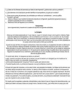 a. ¿Cuáles son los intereses del personaje que habla en este fragmento? ¿podrías decir cuál es su profesión?
b. ¿Qué elementos de la descripción permiten identificar el cosmopolitismo y el gusto por lo exótico?
c. ¿Crees que los gustos del personaje y las actividades que realiza son “contradictorios “, como los califica
él mismo? ¿por qué?
d. Elabora un dibujo en que muestres los elementos descritos en el fragmento. Igualmente representa la escena y
compara tu propuesta con la de un compañero.
e. Relaciona el título del fragmento con el contenido.
Compromiso
Lee el siguiente texto y resuelve en tu cuaderno de apuntes las siguientes actividades.
La Vorágine
Antes que me hubiera apasionado por mujer alguna, jugué mi corazón al azar y me lo ganó la violencia. Nada
supe de los deliquios embriagadores ni de la confidencia sentimental ni de la zozobra de las miradas
cobardes. Más que el enamorado, fui siempre el dominador cuyos labios no conocieron la súplica. Con todo,
ambicionaba el don divino de amor ideal, que me encendiera espiritualmente, para que mi alma destellara en
mi cuerpo como la llama sobre el leño que la alimenta.
Cuando los ojos de Alicia me trajeron la desventura, había renunciado ya a la esperanza de sentir un afecto puro.
En vano mis brazos -tediosos de libertad- se tendieron ante muchas mujeres implorando para ellos una cadena.
Nadie adivinaba mi ensueño. Seguía el silencio en mi corazón Alicia fue un amorío fácil; se me entregó sin vacilaciones,
esperanzada en el amor que buscaba en mí. Ni siquiera pensó casarse conmigo en aquellos días en que sus parientes
fraguaron la conspiración de su matrimonio, patrocinados por el cura y resueltos a someterme por la fuerza. Ella me
denunció los planes arteros.
-Yo moriré sola -decía-: mi desgracia se opone a tu porvenir.
Luego, cuando la arrojaron del seno de su familia y el juez le declaró a mi abogado que me hundiría en la
cárcel, le dije una noche, en su escondite, resueltamente:
-¿Cómo podría desampararte? ¡Huyamos! Toma mi suerte, pero dame el amor.
¡Y huimos! Aquella noche, la primera de Casanare, tuve por confidente al insomnio.
Al través de la gasa del mosquitero, en los cielos límites, veía parpadear las estrellas. Los follajes de las palmeras que
nos daban abrigo enmudecían sobre nosotros. Un silencio infinito flotaba en el ámbito, azulando la transparencia
del aire. Al lado de mi chinchorro, en su angosto catrecillo de viaje, Alicia dormía con agitada respiración. Mi ánima
atribulada tuvo entonces reflexiones agobia-doras: ¿Qué has hecho de tu propio destino? ¿Qué de esta jovencita que
inmolas a tus pasiones? ¿Y tus sueños de gloria, y tus ansias de triunfo, y tus primicias de celebridad? ¡Insensato! El lazo
que a las mujeres te une lo anuda el hastío.
Por orgullo pueril te engañaste a sabiendas, atribuyéndoles a esta criatura lo que en ninguna otra descubriste jamás, y ya
sabías que el ideal no se busca; lo lleva uno consigo mismo. Saciado el antojo, ¿qué mérito tiene el cuerpo que a tan
 