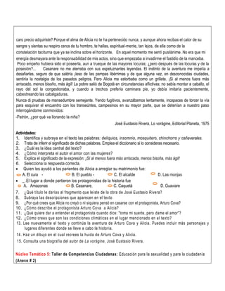 caro precio adquiriste? Porque el alma de Alicia no te ha pertenecido nunca, y aunque ahora recibas el calor de su
sangre y sientas su respiro cerca de tu hombro, te hallas, espiritual-mente, tan lejos, de ella como de la
constelación taciturna que ya se inclina sobre el horizonte. En aquel momento me sentí pusilánime. No era que mi
energía desmayara ante la responsabilidad de mis actos, sino que empezaba a invadirme el fastidio de la manceba.
Poco empeño hubiera sido el poseerla, aun a trueque de las mayores locuras; ¿pero después de las locuras y de la
posesión?... Casanare no me aterraba con sus espeluznantes leyendas. El instinto de la aventura me impelía a
desafiarlas, seguro de que saldría ¡leso de las pampas libérrimas y de que alguna vez, en desconocidas ciudades,
sentiría la nostalgia de los pasados peligros. Pero Alicia me estorbaba como un grillete. ¡Si al menos fuera más
arriscado, menos bisoño, más ágil! La pobre salió de Bogotá en circunstancias aflictivas; no sabía montar a caballo, el
rayo del sol la congestionaba, y cuando a trechos prefería caminara pie, yo debía imitaría pacientemente,
cabestreando las cabalgaduras.
Nunca di pruebas de mansedumbre semejante. Yendo fugitivos, avanzábamos lentamente, incapaces de torcer la vía
para esquivar el encuentro con los transeúntes, campesinos en su mayor parte, que se detenían a nuestro paso
interrogándome conmovidos:
-Patrón, ¿por qué va llorando la niña?
José Eustasio Rivera, Lo vorágine, Editorial Planeta, 1975
Actividades:
1. Identifica y subraya en el texto las palabras: deliquios, insomnio, mosquitero, chinchorro y cañaverales.
2. Trata de inferir el significado de dichas palabras. Emplea el diccionario si lo consideras necesario.
3. ¿Cuál es la idea central del texto?
4. ¿Cómo interpreta el autor el amor con las mujeres?
5. Explica el significado de la expresión: ¡Sí al menos fuera más arriscada, menos bisoña, más ágil!
6. Selecciona la respuesta correcta.
 Quien les ayudó a los parientes de Alicia a arreglar su matrimonio fue:
A. El cura - B. El pueblo - C. El alcalde D. Las monjas
 _ .El lugar a donde partieron los protagonistas de la historia fue
A. Amazonas B. Casanare. C. Caquetá D. Guaviare
7. ¿Qué título le darías al fragmento que leíste de la obra de José Eustasio Rivera?
8. Subraya las descripciones que aparecen en el texto
9. ¿Por qué crees que Alicia no creyó o ni siquiera pensó en casarse con el protagonista, Arturo Cova?
10. ¿Cómo describe el protagonista Arturo Cova a Alicia?
11. ¿Qué quiere dar a entender el protagonista cuando dice: "toma mi suerte, pero dame el amor"?
12. ¿Cómo crees que son las condiciones climáticas en el lugar mencionado en el texto?
13. Lee nuevamente el texto y continúa la aventura de Arturo Cova y Alicia. Puedes incluir más personajes y
lugares diferentes donde se lleve a cabo la historia.
14. Haz un dibujo en el cual recrees la huida de Arturo Cova y Alicia.
15. Consulta una biografía del autor de La vorágine, José Eustasio Rivera.
Núcleo Temático 5: Taller de Competencias Ciudadanas: Educación para la sexualidad y para la ciudadanía
(Anexo # 2)
 