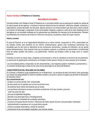 Núcleo Temático 6: El Realismo en Colombia.
REALISMO EN COLOMBIA
Conocido también como Realismo Social, El Realismo es un movimiento artístico que se preocupa por resaltar los valores de
la cultura popular de las regiones, e incorporar al discurso literario formas de expresión, inflexiones verbales, arcaísmos y
regionalismos, propios del pueblo. De otra parte, algunos autores en sus obras escriben para denunciar y hacer evidente
la condición de desarraigo y marginación de las comunidades indígenas y negras en contra de la visión idealizada de los
aborígenes en una sociedad modelada por los gobernantes que defienden los intereses de los terratenientes. Plantean
la problemática de la tenencia de la tierra en manos de unos pocos y la pobreza y atraso de la gran mayoría.
Historia y sociedad
El canal de Panamá, en la ya independiente República de su mismo nombre, inaugurado en 1914 y desarrollado por
los Estados Unidos para beneficio de los mismos norteamericanos, genera unas condiciones económicas muy
favorables para los del norte en detrimento de las condiciones económicas y sociales de Colombia y de los demás
países latinoamericanos. Esta situación hace que se empiece a generar un ambiente de desconcierto e inconformidad
entre las clases sociales más pobres y sus gobernantes, mientras que Estados unidos se erige como un imperio
poderoso.
Colombia vio cómo las clases altas y dirigentes se favorecieren y cómo se robusteció la economía de los poderosos.
La alianza de los gobernantes colombianos con Estados Unidos generó rechazo en otros sectores de la sociedad.
Las comunidades pobres y marginadas, las afro descendientes, y las indígenas pudieron manifestar su pensamiento y
su situación de desarraigo a través de las voces de los personajes de las obras del Realismo.
CARACTERISTICAS DEL REALISMO EN COLOMBIA
En Colombia, el Realismo surge paralelamente con el Modernismo. Los escritores de este movimiento crean personajes
que ilustran las desigualdades en todos los estratos sociales y los ponen a actuar en lugares que permitan la descripción
de episodios críticos.
Sus características son:
_Emplean una prosa sencilla, fácil, comprensible.
_Se documenta con la realidad que se toma de primera mano.
_Se pretende hacer historia del presente que se retrata.
_Los escritores colombianos de este movimiento se distancian de lo que cuentan y procuran
evitar los juicios de valor.
_Se busca la objetividad fotográfica.
_Describe a los personajes física y Psicológicamente.
_Busca cambiar la mentalidad de la sociedad colombiana.
_Incorpora al lenguaje literario formas e inflexiones del habla popular al poner a los personajes marginados
tradicionalmente a expresarse con su propio léxico popular .
_Crítica la sociedad aristocrática y retrata las precarias
_Condiciones de las comunidades marginales y las minorías raciales.
 