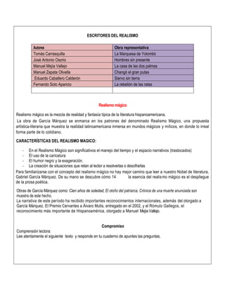 ESCRITORES DEL REALISMO
Autores Obra representativa
Tomás Carrasquilla La Marquesa de Yolombó
José Antonio Osorio Hombres sin presente
Manuel Mejía Vallejo La casa de las dos palmas
Manuel Zapata Olivella Changó el gran putas
Eduardo Caballero Calderón Siervo sin tierra
Fernando Soto Aparicio La rebelión de las ratas
Realismo mágico
Realismo mágico es la mezcla de realidad y fantasía típica de la literatura hispanoamericana.
La obra de García Márquez se enmarca en los patrones del denominado Realismo Mágico, una propuesta
artística-literaria que muestra la realidad latinoamericana inmersa en mundos mágicos y míticos, en donde lo irreal
forma parte de lo cotidiano.
CARACTERÍSTICAS DEL REALISMO MAGICO:
- En el Realismo Mágico son significativos el manejo del tiempo y el espacio narrativos (trastocados)
- El uso de la caricatura
- El humor negro y la exageración.
- La creación de situaciones que retan al lector a resolverlas o descifrarlas
Para familiarizarse con el concepto del realismo mágico no hay mejor camino que leer a nuestro Nobel de literatura,
Gabriel García Márquez. De su mano se descubre cómo 14 la esencia del realismo mágico es el despliegue
de la prosa poética.
Obras de García Márquez como: Cien años de soledad, El otoño del patriarca, Crónica de una muerte anunciada son
muestra de este hecho.
La narrativa de este período ha recibido importantes reconocimientos internacionales, además del otorgado a
García Márquez. El Premio Cervantes a Álvaro Mutis, entregado en el 2002, y el Rómulo Gallegos, el
reconocimiento más importante de Hispanoamérica, otorgado a Manuel Mejía Vallejo.
Compromiso
Comprensión lectora:
Lee atentamente el siguiente texto y responde en tu cuaderno de apuntes las preguntas.
 