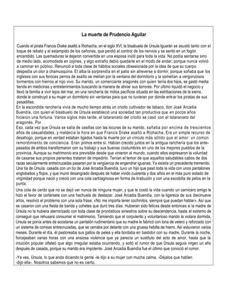 La muerte de Prudencio Aguilar
Cuando el pirata Francis Drake asaltó a Riohacha, en el siglo XVI, la bisabuela de Úrsula Iguarán se asustó tanto con el
toque de rebato y el estampido de los cañones, que perdió el control de los nervios y se sentó en un fogón
encendido. Las quemaduras la dejaron convertida en una esposa inútil para toda la vida. No podía sentarse sino
de medio lado, acomodada en cojines, y algo extraño debió quedarle en el modo de andar, porque nunca volvió
a caminar en público. Renunció a toda clase de hábitos sociales obsesionada por la idea de que su cuerpo
despedía un olor a chamusquina. El alba la sorprendía en el patio sin atreverse a dormir, porque soñaba que los
ingleses con sus feroces perros de asalto se metían por la ventana del dormitorio y la sometían a vergonzosos
tormentos con hierros al rojo vivo. Su marido, un comerciante aragonés con quien tenía dos hijos, se gastó media
tienda en medicinas y entretenimientos buscando la manera de aliviar sus terrores. Por último liquidó el negocio y
llevó la familia a vivir lejos del mar, en una ranchería de indios pacíficos situada en las estribaciones de la sierra,
donde le construyó a su mujer un dormitorio sin ventanas para que no tuvieran por donde entrar los piratas de sus
pesadillas.
En la escondida ranchería vivía de mucho tiempo atrás un criollo cultivador de tabaco, don José Arcadia
Buendía, con quien el bisabuelo de Úrsula estableció una sociedad tan productiva que en pocos años
hicieron una fortuna. Varios siglos más tarde, el tataranieto del criollo se casó con el tataranieto del
aragonés. Por
Eso, cada vez que Úrsula se salía de casillas con las locuras de su marido, saltaba por encima de trescientos
años de casualidades, y maldecía la hora en que Francis Drake asaltó a Riohacha, Era un simple recurso de
desahogo, porque en verdad estaban ligados hasta la muerte por un vínculo más sólido que el amor: un común
remordimiento de conciencia. Eran primos entre sí. Habían crecido juntos en la antigua ranchería que los ante-
pasados de ambos transformaron con su trabajo y sus buenas costumbres en uno de los mejores pueblos de la
provincia. Aunque su matrimonio era previsible desde que vinieron al mundo, cuando ellos expresaron la voluntad
de casarse sus propios parientes trataron de impedirlo. Tenían el temor de que aquellos saludables cabos de dos
razas secularmente entrecruzadas pasaran por la vergüenza de engendrar iguanas. Ya existía un precedente tremendo.
Una tía de Úrsula, casada con un tío de José Arcadia Buendía, tuvo un hijo que pasó toda la vida con unos pantalones
englobados y flojos, y que murió desangrado después de haber vivido cuarenta y dos años en el más puro estado de
virginidad porque nació y creció con una cola cartilaginosa en forma de tirabuzón y con una escobilla de pelos en la
punta.
Una cola de cerdo que no se dejó ver nunca de ninguna mujer, y que le costó la vida cuando un carnicero amigo le
hizo el favor de cortársela con una hachuela de destazar. José Arcadia Buendía, con la ligereza de sus diecinueve
años, resolvió el problema con una sola frase: «No me importa tener cochinitos, siempre que puedan hablar». Así que
se casaron con una fiesta de banda y cohetes que duró tres días. Hubieran sido felices desde entonces si la madre de
Úrsula no la hubiera aterrorizado con toda clase de pronósticos siniestros sobre su descendencia, hasta el extremo de
conseguir que rehusara consumar el matrimonio. Temiendo que el corpulento y voluntarioso marido la violara dormida,
Úrsula se ponía antes de acostarse un pantalón rudimentario que su madre le fabricó con lona de velero y reforzado con
un sistema de correas entrecruzadas, que se cerraba por delante con una gruesa hebilla de hierro. Así estuvieron varios
meses. Durante el día, él pastoreaba sus gallos de pelea y ella bordaba en bastidor con su madre. Durante la noche,
forcejeaban varias horas con una ansiosa violencia que ya parecía un sustituto del acto de amor, hasta que la
intuición popular olfateó que algo irregular estaba ocurriendo, y soltó el rumor de que Úrsula seguía virgen un año
después de casada, porque su marido era impotente. José Arcadia Buendía fue el último que conoció el rumor.
-Ya ves, Úrsula, lo que anda diciendo la gente -le dijo a su mujer con mucha calma. -Déjalos que hablen
-dijo ella-. Nosotros sabemos que no es cierto.
 