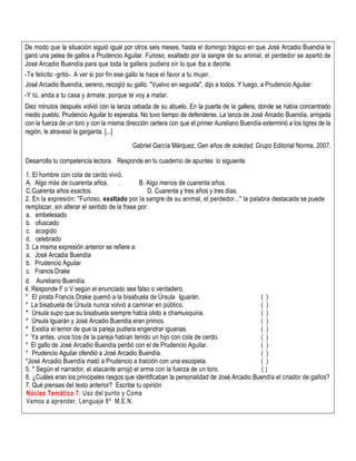 De modo que la situación siguió igual por otros seis meses, hasta el domingo trágico en que José Arcadio Buendía le
ganó una pelea de gallos a Prudencio Aguilar. Furioso, exaltado por la sangre de su animal, el perdedor se apartó de
José Arcadio Buendía para que toda la gallera pudiera oír lo que iba a decirle.
-Te felicito -gritó-. A ver si por fin ese gallo le hace el favor a tu mujer.
José Arcadio Buendía, sereno, recogió su gallo. "Vuelvo en seguida", dijo a todos. Y luego, a Prudencio Aguilar:
-Y tú, anda a tu casa y ármate, porque te voy a matar.
Diez minutos después volvió con la lanza cebada de su abuelo. En la puerta de la gallera, donde se había concentrado
medio pueblo, Prudencio Aguilar lo esperaba. No tuvo tiempo de defenderse. La lanza de José Arcadio Buendía, arrojada
con la fuerza de un toro y con la misma dirección certera con que el primer Aureliano Buendía exterminó a los tigres de la
región, le atravesó la garganta. [...]
Gabriel García Márquez, Gen años de soledad, Grupo Editorial Norma, 2007.
Desarrolla tu competencia lectora. Responde en tu cuaderno de apuntes lo siguiente
1. El hombre con cola de cerdo vivió.
A. Algo más de cuarenta años. . B. Algo menos de cuarenta años.
C.Cuarenta años exactos. D. Cuarenta y tres años y tres días.
2. En la expresión: "Furioso, exaltado por la sangre de su animal, el perdedor..." la palabra destacada se puede
remplazar, sin alterar el sentido de la frase por:
a. embelesado
b. ofuscado
c. acogido
d. celebrado
3. La misma expresión anterior se refiere a:
a. José Arcadia Buendía
b. Prudencio Aguilar
c. Francis Drake
d. Aureliano Buendía
4. Responde F o V según el enunciado sea falso o verdadero.
* El pirata Francis Drake quemó a la bisabuela de Úrsula Iguarán. ( )
* La bisabuela de Úrsula nunca volvió a caminar en público. ( )
* Úrsula supo que su bisabuela siempre había olido a chamusquina. ( )
* Úrsula Iguarán y José Arcadio Buendía eran primos. ( )
* Existía el temor de que la pareja pudiera engendrar iguanas. ( )
* Ya antes, unos tíos de la pareja habían tenido un hijo con cola de cerdo. ( )
* El gallo de José Arcadio Buendía perdió con el de Prudencio Aguilar. ( )
* Prudencio Aguilar ofendió a José Arcadio Buendía. ( )
*José Arcadio Buendía mató a Prudencio a traición con una escopeta. ( )
5. * Según el narrador, el atacante arrojó el arma con la fuerza de un toro. ( )
6. ¿Cuáles eran los principales rasgos que identificaban la personalidad de José Arcadio Buendía el criador de gallos?
7. Qué piensas del texto anterior? Escribe tu opinión
Núcleo Temático 7: Uso del punto y Coma
Vamos a aprender. Lenguaje 8º M.E.N.
 