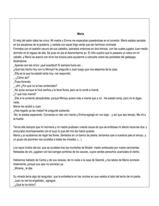 María
El reloj del salón daba las cinco. Mi madre y Emma me esperaban paseándose en el corredor. María estaba sentada
en los escalones de la gradería, y vestida con aquel traje verde que tan hermoso contraste
Formaba con el castaño oscuro de sus cabellos, peinados entonces en dos trenzas con las cuales jugaba Juan medio
dormido en el regazo de ella. Se puso en pie al desmontarme yo. El niño suplicó que lo paseara un ratico en mi
caballo, y María se acercó con él en los brazos para ayudarme a colocarlo sobre las pistoletas del galápago,
diciéndome:
_Apenas son las cinco: ¡qué exactitud! Si siempre fuera así…
¿Qué has hecho hoy con tu Mimiya?-le pregunté a Juan luego que nos alejamos de la casa.
_Ella es la que ha estado tonta hoy- me respondió.
_ ¿Cómo así?
_Pues llorando.
_ ¡Ah! ¿Por qué no la has contentado?
_No quiso aunque le hice cariños y le llevé flores; pero se lo conté a mamá.
¿Y qué hizo mamá?
_Ella si la contentó abrazándola, porque Mimiya quiere más a mamá que a mí. Ha estado tonta, pero no le digas
nada.
María me recibió a Juan.
¿Has regado ya las matas?-le pregunté subiendo.
-No; te estaba esperando. Conversa un rato con mamá y Emma-agregó en voz baja- . y así que sea tiempo. Me iré a
la huerta.
Temía ella siempre que mi hermana y mi madre pudiesen creerla causa de que se entibiase mi afecto hacia las dos: y
procuraba recompensarles con el suyo lo que del mío les había quitado.
María y yo acabamos de regar las flores. Sentados en un banco de piedra, teníamos casi a nuestros pies el arroyo, y
un grupo de jazmines nos ocultaba a todas las miradas, (…)
Los rayos lívidos del sol, que se ocultaba tras las montañas de Mulaló medio embozado por nubes cenicientas
fileteadas de oro, jugaban con las luengas sombras de los sauces, cuyos verdes penachos acariciaba el viento.
Habíamos hablado de Carlos y de sus rarezas, de mi visita a la casa de Salomé, y los labios de María sonreían
tristemente, porque sus ojos no sonreían ya.
_Mírame_ le dije.
Su mirada tenía algo de languidez que la embellecía en las noches en que velaba al lado del lecho de mi padre.
_Juan no me ha engañado_ agregué.
_¿Qué te ha dicho?
 