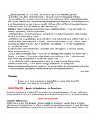 _Que tú has estado tonta hoy…no lo llames…que has llorado y que no pudo contentarte: ¿es cierto?
_Sí. Cuando tú y papá ibais a montar esta mañana, se me ocurrió por un momento que ya no volverías y
que me engañaban. Fui a tu cuarto y me convencí de que no era cierto, porque vi tantas cosas tuyas que no podías
dejar. Todo me pareció tan triste y silencioso después que desapareciste en la bajada, que tuve más miedo que nunca
a ese día que se acerca, que llega sin que sea imposible evitarlo ya…¿Qué haré? Dime, dime que debo hacer para
que estos años pasen. Tú durante ellos no vas a estar viendo todo esto.
Dedicado al estudio, viendo países nuevos, olvidarás muchas cosas horas enteras; y yo nada podré olvidar… me
dejas aquí, y recordando y esperando voy a morirme (…)
_No hables así, María _ le dije con voz ahogada y acariciando con mi mano temblorosa su frente pálida-; no hables
así; vas a destruir el último resto de mi valor.
_¡Ah! Tú tienes valor aún, y yo hace días que lo perdí todo. He podido conformarme-agregó ocultando el rostro con el
pañuelo-,he debido prestarme a llevar en mí este afán y angustia que me atormentan, porque a tu lado se convertía
eso en algo que debe ser la felicidad …Pero te vas con ella, y me quedo sola…y no volveré a ser ya como antes
era…¡Ay! ¿Para qué viniste?
Sus últimas palabras me hicieron estremecer, y apoyando la frente sobre las palmas de las manos, respeté su
silencio, abrumado por su dolor (…)
_María _le respondí levantando el rostro, en el cual debió ella deber algo extraño y solemne, pues me miró inmóvil y
fijamente_ no te quejes a mí de mi regreso; quéjate al que te hizo compañera de mi niñez ; a quien quiso que te
amara como te amo; cúlpate entonces de ser como eres…quéjate a Dios. (…)
_No, no…¿Qué te dije, qué? Yo soy una muchacha ignorante que no sabe lo que dice. Mírame- continúo
Tomando una de mis manos_ : no seas rencoroso conmigo por esa bobería. Yo tendré ya valor… (…)
Mientras enjugaba yo sus últimas lágrimas, besaban por vez primera mis labios, las ondas de cabellos que le orlaban
la frente, para perderse después en las hermosas trenzas que se enrollaban sobre mis rodillas.
Jorge Isaacs
Actividades:
 Resuelve en tu cuaderno de apuntes el siguiente Taller de Lectura crítica. (Anexo # 1)
Tomado de: Vamos a aprender. Lenguaje 8 –M.E.N.
NÚCLEO TEMÁTICO 1: Narrativa del Neoclasicismo y del Romanticismo
Al movimiento revolucionario del 20 de julio de 1810, le antecedieron unas corrientes artísticas surgidas en Europa, y que formarían el
gusto y el pensamiento de muchos de los rebeldes nacionales. Se trata del Neoclasicismo, en un principio, y del Romanticismo después.
Narrativa del Neoclasicismo
Antecedentes del Neoclasicismo:
En Colombia, al período de la Conquista y a la consolidación de la hegemonía española durante la Colonia,
sobreviene un movimiento artístico que influiría en todas las formas del arte americano de la época. Se trata del
Barroco español, especialmente porque facilita, al ser adaptado a la realidad colombiana, que los mestizos y los
 