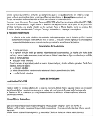 criollos expresen su sentir más profundo, que comprendan que su voz puede ser oída. Sin embargo, surge
luego un fuerte sentimiento artístico en contra del Barroco; es así como el Neoclasicismo, originado en
Europa, se convierte en la manifestación artística predominante en nuestro territorio.
Nombres como: Hernando Domínguez Camargo (1604-1659) y Sor Francisca Josefa del Castillo (1671-1742),
nacidos en nuestro territorio, surgen durante la existencia del espíritu Barroco de la época. En su producción
artística manifiestan una amplia relación con lo espiritual. Tanto la Madre Castillo, como es conocida Sor
Francisca Josefa, como Hernando Domínguez Camargo, pertenecieron a congregaciones religiosas.
El Neoclasicismo colombiano
La influencia, en los criollos colombianos de movimientos intelectuales extranjeros como la Ilustración y el Enciclopedismo
resultaron determinantes para el futuro del Nuevo Reino de Granada. La Revolución Francesa, originada por las tensiones políticas
y sociales entre intelectuales monarcas en ese país, marcó en gran medida, las características del Neoclasicismo.
Características del Neoclasicismo
 El intenso patriotismo:
Fue la expresión del nuevo pueblo que pretendía independizarse de la corona española. Las hazañas y los triunfos de los
pueblos por la emancipación se expresaron en las creaciones neoclásicas. Los escritores produjeron una literatura que exaltó los
ideales de libertad y dignidad.
 revolución del ser americano:
Desde la narración de la patria independiente se revalora el pasado indígena y el de los habitantes granadinos. Camilo Torres
redacta el Memorial de agravios
 La intención didáctica:
Los autores del neoclasicismo intentaron enseñar a través de la literatura, especialmente de la fábula.
 La exaltación de la naturaleza:
AutoresdelNeoclasicismo
José Cadalso 1.741- 1.782
______________________
Nació en Cádiz. Fue oficial de caballería. En su obra más importante, titulada Noches lúgubres, trata de sus amores con
María Ignacia Ibáñez, y su intento de desenterrar el cadáver a la muerte de ésta. Por este hecho fue desterrado
a Salamanca. Allí se rodea de un grupo de jóvenes estudiantes con afición por la literatura y forman la llamada
Escuela de Salamanca.
Gaspar Melchor de Jovellanos
__________________________
Se le considera dentro de la escuela salmantina por el influjo que sobre este grupo ejerció a la marcha de
Cadalso. Luchó contra los franceses en la guerra de la independencia . En prosa escribió entre otras: Informe sobre la
ley agraria
informe sobre la ordenación de la agricultura, y Memoria del Castillo de Bellver, de carácter histórico artístico.
 