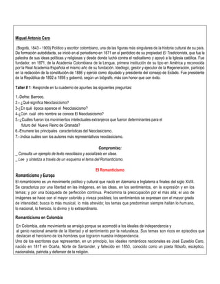 Miguel Antonio Caro
(Bogotá, 1843 - 1909) Político y escritor colombiano, una de las figuras más singulares de la historia cultural de su país.
De formación autodidacta, se inició en el periodismo en 1871 en el periódico de su propiedad El Tradicionista, que fue la
palestra de sus ideas políticas y religiosas y desde donde luchó contra el radicalismo y apoyó a la Iglesia católica. Fue
fundador, en 1871, de la Academia Colombiana de la Lengua, primera institución de su tipo en América y reconocida
por la Real Academia Española el mismo año de su fundación. Ideólogo, gestor y ejecutor de la Regeneración, participó
en la redacción de la constitución de 1886 y ejerció como diputado y presidente del consejo de Estado. Fue presidente
de la República de 1892 a 1898 y gobernó, según un biógrafo, más con honor que con éxito.
Taller # 1: Responde en tu cuaderno de apuntes las siguientes preguntas:
1.-Defne: Barroco.
2.- ¿Qué significa Neoclasicismo?
3-¿En qué época aparece el Neoclasicismo?
4-¿Con cuál otro nombre se conoce El Neoclasicismo?
5.-¿Cuáles fueron los movimientos intelectuales extranjeros que fueron determinantes para el
futuro del Nuevo Reino de Granada?
6.-Enumere las principales características del Neoclasicismo.
7.-.Indica cuáles son los autores más representativos neoclasicismo.
Compromiso:
_ Consulta un ejemplo de texto neoclásico y socialízalo en clase.
_ Lee y sintetiza a través de un esquema el tema del Romanticismo.
El Romanticismo
Romanticismo y Europa
El romanticismo es un movimiento político y cultural que nació en Alemania e Inglaterra a finales del siglo XVIII.
Se caracteriza por una libertad en las imágenes, en las ideas, en los sentimientos, en la expresión y en los
temas; y por una búsqueda de perfección continua. Predomina la preocupación por el más allá; el uso de
imágenes se hace con el mayor colorido y viveza posibles; los sentimientos se expresan con el mayor grado
de intensidad; busca lo más musical, lo más atrevido; los temas que predominan siempre hallan lo humano,
lo nacional, lo heroico, lo divino y lo extraordinario.
Romanticismo en Colombia
En Colombia, este movimiento se arraigó porque se acomodó a los ideales de independencia y
al genio nacional amante de la libertad y el sentimiento por la naturaleza. Sus temas son ricos en episodios que
destacan el heroísmo de los hombres que lograron nuestra independencia.
Uno de los escritores que representan, en un principio, los ideales románticos nacionales es José Eusebio Caro,
nacido en 1817 en Ocaña, Norte de Santander, y fallecido en 1853, conocido como un poeta filósofo, escéptico,
nacionalista, patriota y defensor de la religión.
 