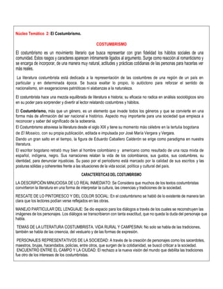 Núcleo Temático 2: El Costumbrismo.
COSTUMBRISMO
El costumbrismo es un movimiento literario que busca representar con gran fidelidad los hábitos sociales de una
comunidad. Estos rasgos y caracteres aparecen íntimamente ligados al argumento. Surge como reacción al romanticismo y
se encarga de incorporar, de una manera muy natural, actitudes y prácticas cotidianas de las personas para hacerlas ver
más reales.
La literatura costumbrista está dedicada a la representación de las costumbres de una región de un país en
particular y en determinada época. Se busca exaltar lo propio, lo autóctono para reforzar el sentido de
nacionalismo, sin exageraciones patrióticas ni alabanzas a la naturaleza.
El costumbrista hace una mezcla equilibrada de literatura e historia; su eficacia no radica en análisis sociológicos sino
en su poder para sorprender y divertir al lector relatando costumbres y hábitos.
El Costumbrismo, más que un género, es un elemento que invade todos los géneros y que se convierte en una
forma más de afirmación del ser nacional e histórico. Aspecto muy importante para una sociedad que empieza a
reconocer y saber del significado de la soberanía.
El Costumbrismo atraviesa la literatura desde el siglo XIX y tiene su momento más célebre en la tertulia bogotana
de El Mosaico, con su propia publicación, editada e impulsada por José María Vergara y Vergara.
Dando un gran salto en el tiempo, la figura de Eduardo Caballero Calderón se erige como paradigma en nuestra
literatura.
El escritor bogotano retrató muy bien al hombre colombiano y americano como resultado de una raza mixta de
español, indígena, negro. Sus narraciones relatan la vida de los colombianos, sus gustos, sus costumbres, su
identidad, para denunciar injusticias. Su paso por el periodismo está marcado por la calidad de sus escritos y las
posturas sólidas y coherentes frente a las situaciones de la vida social, política y cultural del país.
CARACTERÍSTICAS DEL COSTUMBRISMO
LA DESCRIPCIÓN MINUCIOSA DE LO REAL INMEDIATO: Se Considera que muchos de los textos costumbristas
convirtieron la literatura en una forma de interpretar la cultura, las creencias y tradiciones de la sociedad.
RESCATE DE LO PINTORESCO Y DEL COLOR SOCIAL: En el costumbrismo se habló de lo existente de manera tan
clara que los lectores podían verse reflejados en las obras.
MANEJO PARTICULAR DEL LENGUAJE: Se dio espacio para los diálogos a través de los cuales se reconstruyen las
imágenes de los personajes. Los diálogos se transcribieron con tanta exactitud, que no queda la duda del personaje que
habla.
TEMAS DE LA LITERATURA COSTUMBRISTA. VIDA RURAL Y CAMPESINA: No solo se habla de las tradiciones,
también se habla de las creencia, del vestuario y de las formas de expresión.
PERSONAJES REPRESENTATIVOS DE LA SOCIEDAD: A través de la creación de personajes como los sacerdotes,
maestros, brujas, hacendados, policías, entre otros, que surgen de la cotidianidad, se buscó criticar a la sociedad.
ENCUENTRO ENTRE EL CAMPO Y LA CIUDAD: El rechazo a la nueva visión del mundo que debilita las tradiciones
fue otro de los intereses de los costumbristas.
 