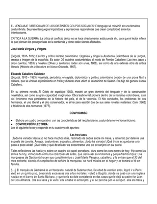 EL LENGUAJE PARTICULAR DE LOS DISTINTOS GRUPOS SOCIALES: El lenguaje se convirtió en una temática
costumbrista. Se presentan juegos lingüísticos y expresiones regionalistas que crean complicidad entre los
interlocutores.
CRÍTICA A LA GUERRA: La crítica al conflicto bélico no se hace directamente, está puesta ahí, para que el lector infiera
lo que piensan los protagonistas de la contienda y cómo están siendo afectados.
José María Vergara y Vergara
(Bogotá, 1831- 1872) Escritor y crítico literario colombiano. Organizó y dirigió la Academia Colombiana de la Lengua,
creada a imagen de la española. Es autor DE cuadros costumbristas al modo de Fernán Caballero (Las tres tazas y
otros cuentos, 1863) y novelas (Olivas y aceitunas, todas son unas, 1868), así como de una extensa obra de crítica
literaria (Historia de la literatura en Nueva Granada, 1867).
Eduardo Caballero Calderón
(Bogotá, 1910 - 1993) Novelista, periodista, ensayista, diplomático y político colombiano dotado de una prosa fácil y
diáfana, que se vinculó al periodismo en 1938 y durante años utilizó el seudónimo de Swann. Era hijo del general Lucas
Caballero.
En su primera novela, El Cristo de espaldas (1952), mostró un gran dominio del lenguaje y de la construcción
novelística, así como su gran capacidad imaginativa. Obra testimonial pionera dentro de la narrativa colombiana, trató
del fenómeno más persistente de la historia del país, el de la violencia. El hilo conductor, los problemas de dos
hermanos, el uno liberal y el otro conservador, le sirvió para escribir dos de sus siete novelas restantes: Caín (1968)
e Historia de dos hermanos (1977).
COMPROMISO
 Elabora un cuadro comparativo con las características del neoclasicismo, costumbrismo y el romanticismo.
 COMPRENSIÓN LECTORA :
Lee el siguiente texto y responde en tu cuaderno de apuntes:
Las tres tazas
¡Todo ha variado! decía yo no hace muchos días, reclinado de codos sobre mi mesa, y teniendo por delante una
esquela de convite. Amigos, costumbres, esquelas, alimentos; ¡todo ha variado! ¡Qué triste es quedarse uno
poco a poco atrás! ¡Qué triste y qué desolador es encontrarse uno de extranjero en su patria!
Tales reflexiones las hacía yo sobre un cuadro de papel porcelana, duro como los corazones de hoy, frío como las
almas de hoy, inmaculado como los corazones de antes, que decía así en lindísimos y pequeñísimos tipos: Los
marqueses de Gacharná hacen sus cumplimientos o José María Vergara, caballero, y le avisan que el 30 del
mes entrante, siendo el cumpleaños de señora la marquesa, se hará música en el hogar y se tomará el té en
familia.
[...] El marqués de Gacharná es un francesito, natural de Sutamarchán. De edad de veintiún años, logró ir a París;
vivió en un quinto piso, devorando escaseces dos años mortales; volvió a Bogotá, donde se casó con una inglesa
nacida en el barrio de Santa Bárbara, y que tenía su dote consistente en dos casas que le dejó su padre ñor Juan
de Dios Almanza. Ella era vana y él vano; ella amaba lo extranjero, y él se perecía por lo europeo, ella era flaca y
 