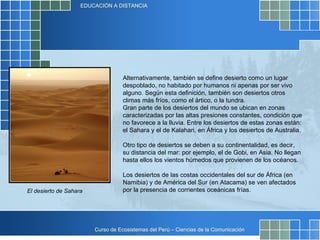 Alternativamente, también se define desierto como un lugar despoblado, no habitado por humanos ni apenas por ser vivo alguno. Según esta definición, también son desiertos otros climas más fríos, como el ártico, o la tundra. Gran parte de los desiertos del mundo se ubican en zonas caracterizadas por las altas presiones constantes, condición que no favorece a la lluvia. Entre los desiertos de estas zonas están: el Sahara y el de Kalahari, en África y los desiertos de Australia. Otro tipo de desiertos se deben a su continentalidad, es decir, su distancia del mar: por ejemplo, el de Gobi, en Asia. No llegan hasta ellos los vientos húmedos que provienen de los océanos. Los desiertos de las costas occidentales del sur de África (en Namibia) y de América del Sur (en Atacama) se ven afectados por la presencia de corrientes oceánicas frías. El desierto de Sahara 