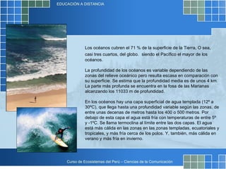 Los océanos cubren el 71 % de la superficie de la Tierra, O sea, casi tres cuartos, del globo.   siendo el Pacífico el mayor de los océanos. La profundidad de los océanos es variable dependiendo de las zonas del relieve oceánico pero resulta escasa en comparación con su superficie. Se estima que la profundidad media es de unos 4 km. La parte más profunda se encuentra en la fosa de las Marianas alcanzando los 11033 m de profundidad. En los océanos hay una capa superficial de agua templada (12º a 30ºC), que llega hasta una profundidad variable según las zonas, de entre unas decenas de metros hasta los 400 o 500 metros. Por debajo de esta capa el agua está fría con temperaturas de entre 5º y -1ºC. Se llama termoclina al límite entre las dos capas. El agua está más cálida en las zonas en las zonas templadas, ecuatoriales y tropicales, y más fría cerca de los polos. Y, también, más cálida en verano y más fría en invierno. 