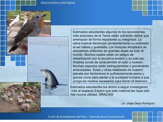 Estimados estudiantes algunos de los ecosistemas más preciosos de la Tierra están sufriendo daños que amenazan de forma importante su integridad. La selva tropical disminuye constantemente su extensión al ser talada y quemada. Los bosques templados se encuentran enfermos en grandes áreas de todo el mundo. Muchos suelos están en peligro de desertización por la excesiva erosión y su mal uso. Amplias zonas de coral pierden el color y mueren. Muchas especies están extinguiéndose o gravemente amenazadas. Estas y otras realidades de nuestro planeta son fenómenos lo suficientemente serios y graves como para alertar a la sociedad humana a que ponga los medios necesarios para frenar el deterioro. Lic. Jorge Olaya Rodríguez Estimados estudiantes los animo a seguir investigando más al respecto.  Espero que este material les haya sido de mucha utilidad. GRACIAS!! 