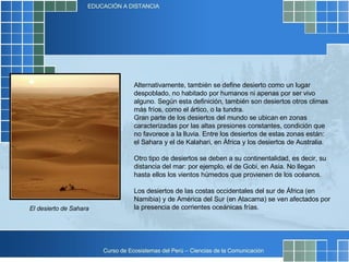 Alternativamente, también se define desierto como un lugar despoblado, no habitado por humanos ni apenas por ser vivo alguno. Según esta definición, también son desiertos otros climas más fríos, como el ártico, o la tundra. Gran parte de los desiertos del mundo se ubican en zonas caracterizadas por las altas presiones constantes, condición que no favorece a la lluvia. Entre los desiertos de estas zonas están: el Sahara y el de Kalahari, en África y los desiertos de Australia. Otro tipo de desiertos se deben a su continentalidad, es decir, su distancia del mar: por ejemplo, el de Gobi, en Asia. No llegan hasta ellos los vientos húmedos que provienen de los océanos. Los desiertos de las costas occidentales del sur de África (en Namibia) y de América del Sur (en Atacama) se ven afectados por la presencia de corrientes oceánicas frías. El desierto de Sahara 