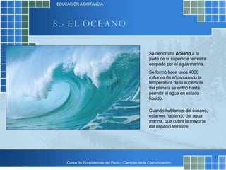 8.- EL OCEANO Se denomina  océano  a la parte de la superficie terrestre ocupada por el agua marina.  Se formó hace unos 4000 millones de años cuando la temperatura de la superficie del planeta se enfrió hasta permitir el agua en estado líquido.  Cuando hablamos del océano, estamos hablando del agua marina, que cubre la mayoría del espacio terrestre 