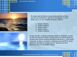 El océano está dividido por grandes extensiones de tierra que son los continentes y grandes archipiélagos en cinco partes que, a su vez, también se llaman océanos:  Océano Pacífico  Océano Atlántico  Océano Índico  Océano Ártico  Océano Antártico  El agua del Mar, contiene sustancias sólidas en disolución, siendo las más abundantes el sodio y el cloro que, en su forma sólida, se combina para formar el cloruro de sodio o sal común y, junto con el magnesio, el calcio y el potasio, constituyen cerca del 90 % de los elementos disueltos en el agua de mar. Además hay otros elementos pero en cantidades ínfimas.  