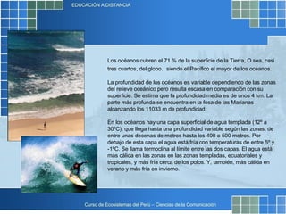 Los océanos cubren el 71 % de la superficie de la Tierra, O sea, casi tres cuartos, del globo.   siendo el Pacífico el mayor de los océanos. La profundidad de los océanos es variable dependiendo de las zonas del relieve oceánico pero resulta escasa en comparación con su superficie. Se estima que la profundidad media es de unos 4 km. La parte más profunda se encuentra en la fosa de las Marianas alcanzando los 11033 m de profundidad. En los océanos hay una capa superficial de agua templada (12º a 30ºC), que llega hasta una profundidad variable según las zonas, de entre unas decenas de metros hasta los 400 o 500 metros. Por debajo de esta capa el agua está fría con temperaturas de entre 5º y -1ºC. Se llama termoclina al límite entre las dos capas. El agua está más cálida en las zonas en las zonas templadas, ecuatoriales y tropicales, y más fría cerca de los polos. Y, también, más cálida en verano y más fría en invierno. 