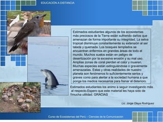 Estimados estudiantes algunos de los ecosistemas más preciosos de la Tierra están sufriendo daños que amenazan de forma importante su integridad. La selva tropical disminuye constantemente su extensión al ser talada y quemada. Los bosques templados se encuentran enfermos en grandes áreas de todo el mundo. Muchos suelos están en peligro de desertización por la excesiva erosión y su mal uso. Amplias zonas de coral pierden el color y mueren. Muchas especies están extinguiéndose o gravemente amenazadas. Estas y otras realidades de nuestro planeta son fenómenos lo suficientemente serios y graves como para alertar a la sociedad humana a que ponga los medios necesarios para frenar el deterioro. Lic. Jorge Olaya Rodríguez Estimados estudiantes los animo a seguir investigando más al respecto.  Espero que este material les haya sido de mucha utilidad. GRACIAS!! 