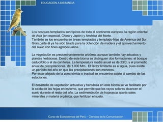 Los bosques templados son típicos de todo el continente europeo, la región oriental de Asia (en especial, China y Japón) y América del Norte. También se los encuentra en áreas templadas y templado-frías de América del Sur. Gran parte él ya ha sido talada para la obtención de madera y el aprovechamiento del suelo con fines agropecuarios. La vegetación es predominantemente arbórea, aunque también hay arbustos y plantas herbáceas. Dentro de este bioma se distinguen dos formaciones: el bosque caducifolio y el de coníferas. La temperatura media anual es de 23'C, y el promedio anual de precipitaciones, de 1.000 Mm.. El factor limitante es el agua, pues existe un período del año en que las precipitaciones son menores.  Por estar alejado de la zona tórrida o tropical se encuentra sujeto al cambio de las estaciones. El desarrollo de vegetación arbustiva y herbácea en este bioma se ve facilitado por la caída de las hojas en invierno, que permite que los rayos solares alcancen el suelo durante el resto del año. La sedimentación de hojarasca aporta sales minerales y materia orgánica, que fertilizan el suelo. 