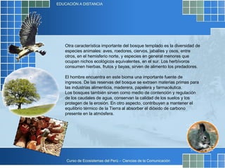 Otra característica importante del bosque templado es la diversidad de especies animales: aves, roedores, ciervos, jabalíes y osos, entre otros, en el hemisferio norte, y especies en general menores que ocupan nichos ecológicos equivalentes, en el sur. Los herbívoros consumen hierbas, frutos y bayas, sirven de alimento los predadores. El hombre encuentra en este bioma una importante fuente de ingresos. De las reservas del bosque se extraen materias primas para las industrias alimenticia, maderera, papelera y farmacéutica.  Los bosques también sirven como medio de contención y regulación de los caudales de agua, conservan la calidad de los suelos y los protegen de la erosión. En otro aspecto, contribuyen a mantener el equilibrio térmico de la Tierra al absorber el dióxido de carbono presente en la atmósfera. 
