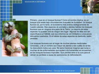 Primero, ¿que es un bosque lluvioso? Como el nombre implica, es un bosque que existe bajo circunstancias inusuales de humedad. Un bosque lluvioso es, por lo tanto, el ecosistema más diverso biológicamente de nuestro planeta. Mas especies de animales y plantas habitan los bosques lluviosos que en ninguna otra parte de la Tierra. La mayoría de estas especies no pueden vivir en ningún otro lugar. Algunas de ellas son tan específicas a un hábitat, que sus entornos se ven limitados a unos pocos kilómetros cuadrados. Si el hábitat de estas especies es destruido, están perdidas.  Los bosques lluviosos son el hogar de muchas plantas medicinales conocidas, y de un número aun mayor de plantas a las cuales no se les ha descubierto todos sus usos. No seria irracional imaginar que curas a muchas de las enfermedades que azotan a la humanidad se encuentran en los bosques lluviosos tropicales. Que perdida seria si la cura para el cáncer se perdiese a causa de operaciones de deforestación. 