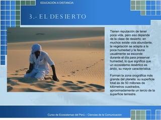 3.- EL DESIERTO Tienen reputación de tener poca vida, pero eso depende de la clase de desierto; en muchos existe vida abundante, la vegetación se adapta a la poca humedad y la fauna usualmente se esconde durante el día para preservar humedad, lo que significa que un ecosistema desértico es árido, su mayor característica.  Forman la zona orográfica más grande del planeta: su superficie total es de 50 millones de kilómetros cuadrados, aproximadamente un tercio de la superficie terrestre.  